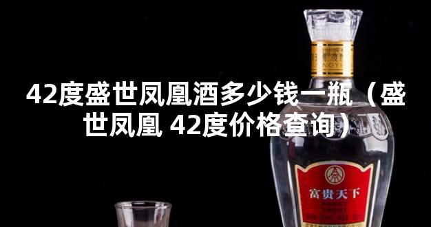 42度盛世凤凰酒多少钱一瓶（盛世凤凰 42度价格查询）